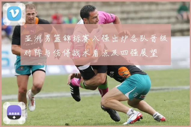 亚洲男篮锦标赛八强出炉各队晋级对阵与伤停战术看点及四强展望