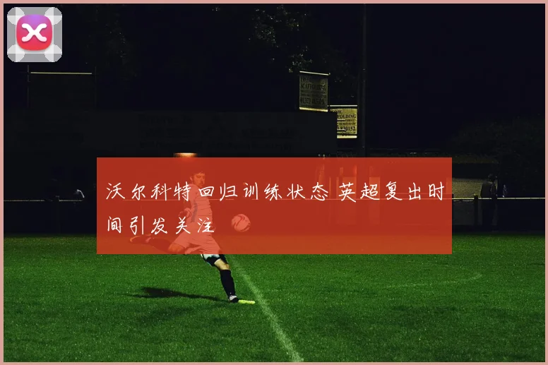沃尔科特回归训练状态 英超复出时间引发关注