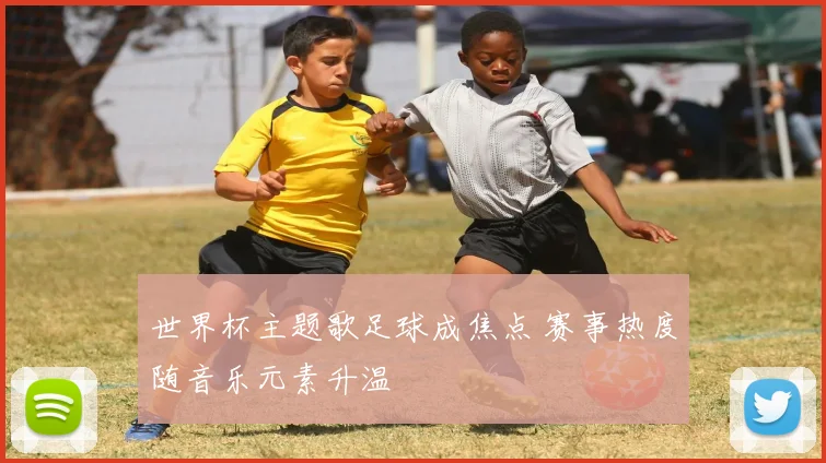 世界杯主题歌足球成焦点 赛事热度随音乐元素升温