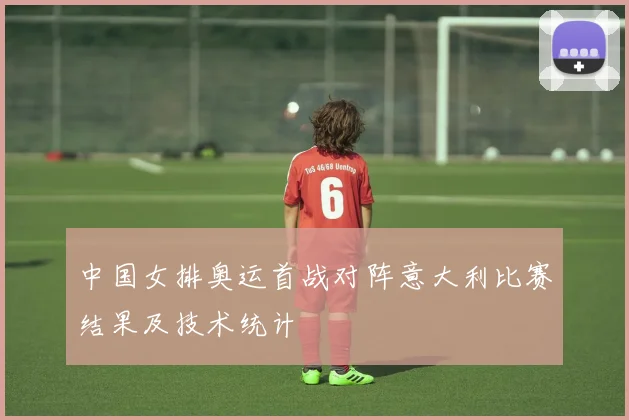 中国女排奥运首战对阵意大利比赛结果及技术统计