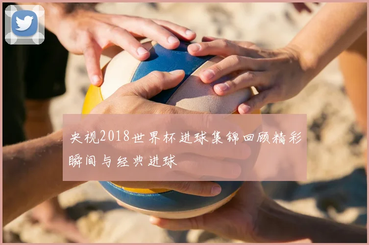 央视2018世界杯进球集锦回顾精彩瞬间与经典进球