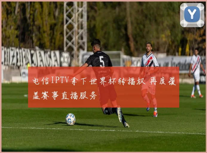 电信IPTV拿下世界杯转播权 再度覆盖赛事直播服务