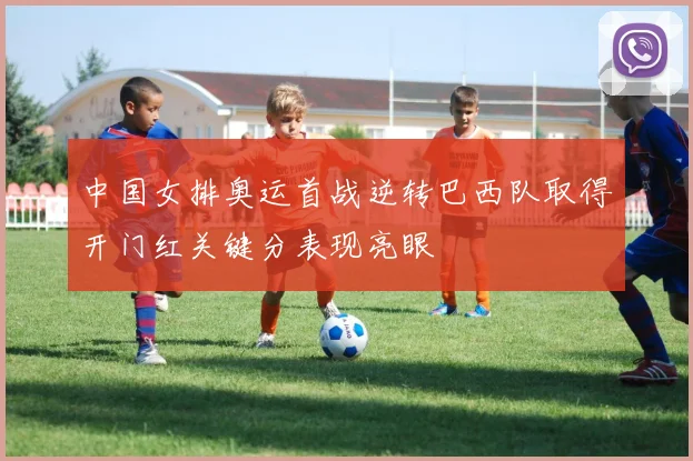 中国女排奥运首战逆转巴西队取得开门红关键分表现亮眼