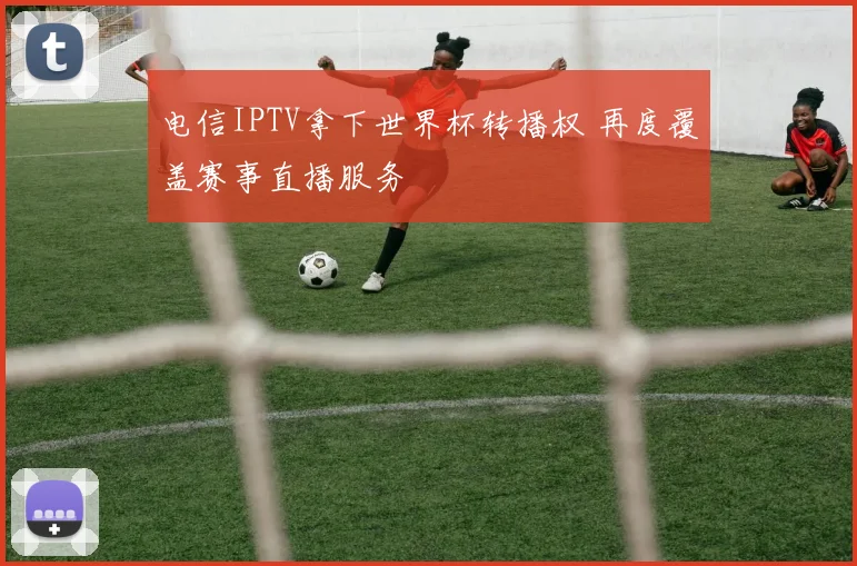 电信IPTV拿下世界杯转播权 再度覆盖赛事直播服务