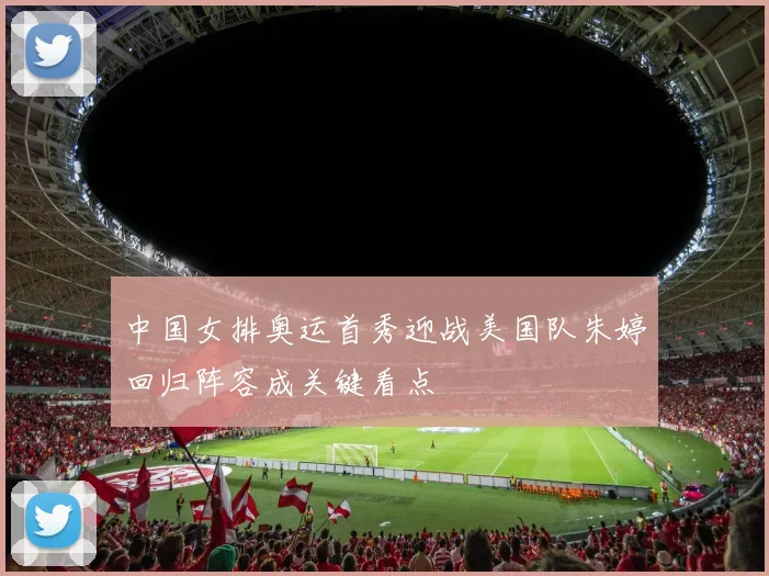 中国女排奥运首秀迎战美国队朱婷回归阵容成关键看点