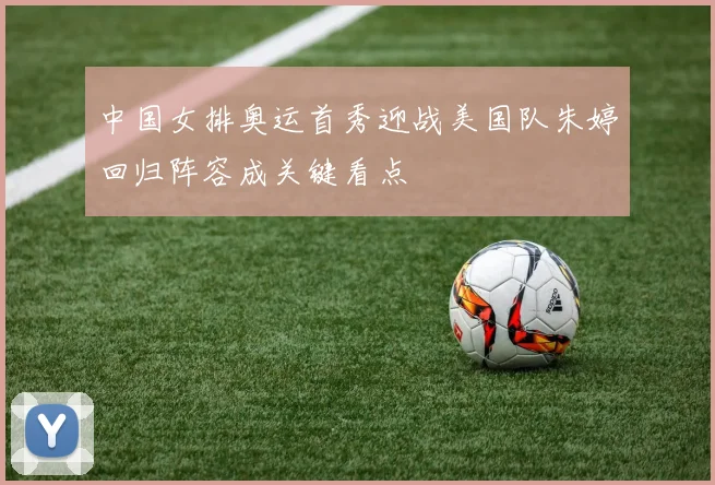 中国女排奥运首秀迎战美国队朱婷回归阵容成关键看点