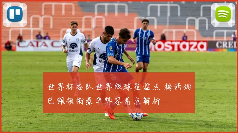 世界杯各队世界级球星盘点 梅西姆巴佩领衔豪华阵容看点解析