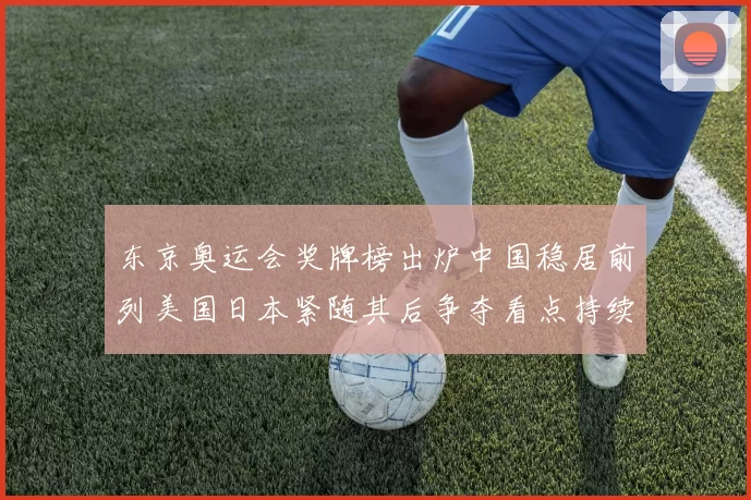 东京奥运会奖牌榜出炉中国稳居前列美国日本紧随其后争夺看点持续