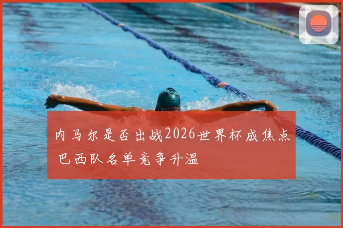 内马尔是否出战2026世界杯成焦点 巴西队名单竞争升温