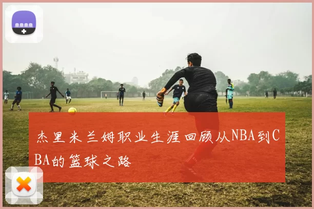 杰里米兰姆职业生涯回顾从NBA到CBA的篮球之路