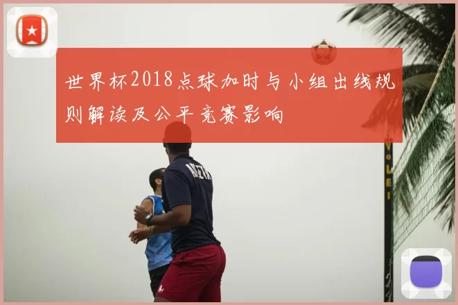 世界杯2018点球加时与小组出线规则解读及公平竞赛影响