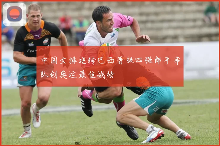 中国女排逆转巴西晋级四强郎平率队创奥运最佳战绩