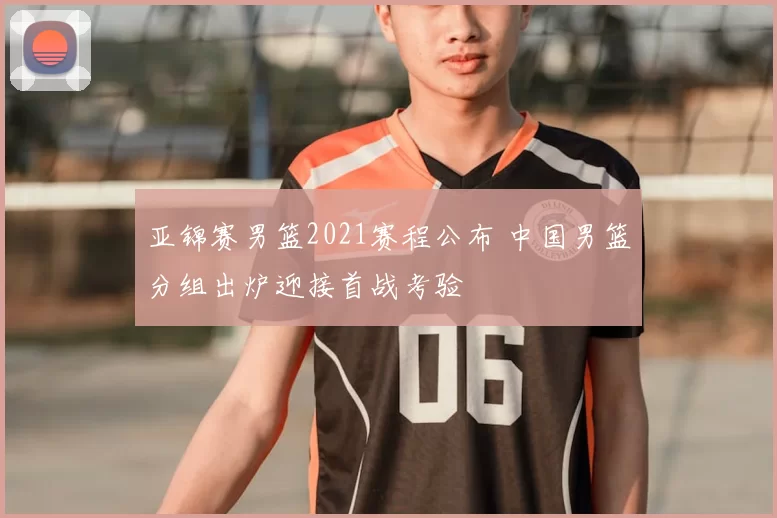 亚锦赛男篮2021赛程公布 中国男篮分组出炉迎接首战考验