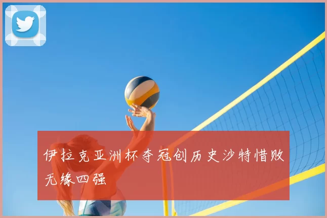 伊拉克亚洲杯夺冠创历史沙特惜败无缘四强