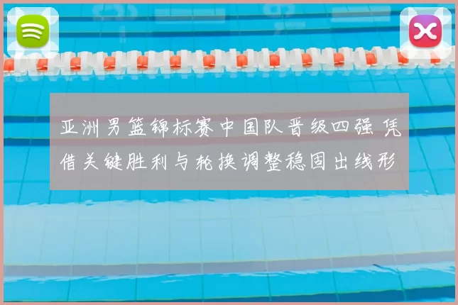 亚洲男篮锦标赛中国队晋级四强 凭借关键胜利与轮换调整稳固出线形势