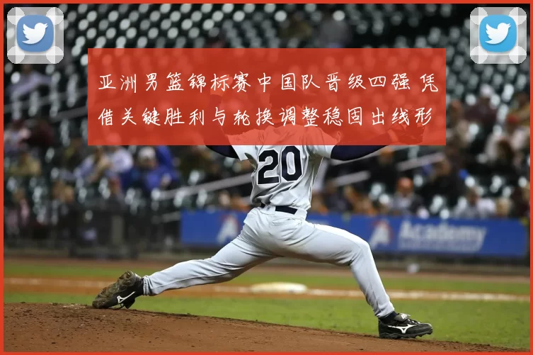 亚洲男篮锦标赛中国队晋级四强 凭借关键胜利与轮换调整稳固出线形势