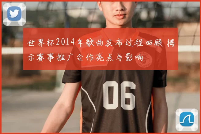世界杯2014年歌曲发布过程回顾 揭示赛事推广合作亮点与影响