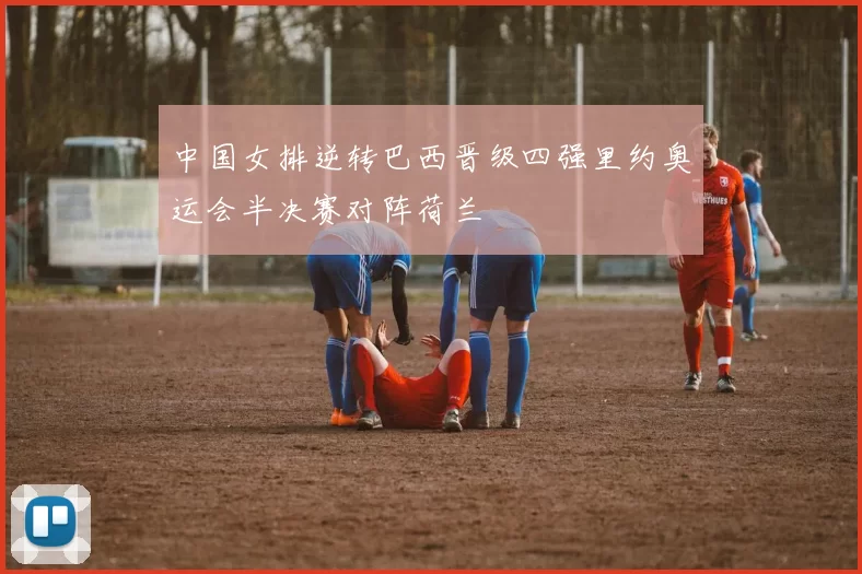 中国女排逆转巴西晋级四强里约奥运会半决赛对阵荷兰