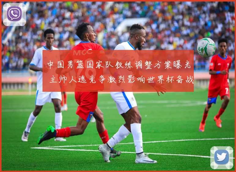 中国男篮国家队教练调整方案曝光 主帅人选竞争激烈影响世界杯备战