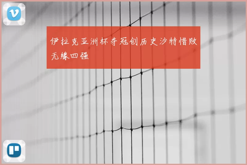 伊拉克亚洲杯夺冠创历史沙特惜败无缘四强