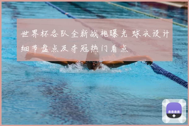 世界杯各队全新战袍曝光 球衣设计细节盘点及夺冠热门看点