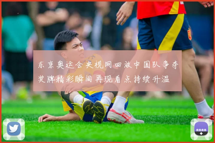 东京奥运会央视网回放中国队争夺奖牌精彩瞬间再现看点持续升温