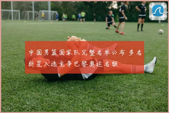 中国男篮国家队完整名单公布 多名新星入选竞争巴黎奥运名额