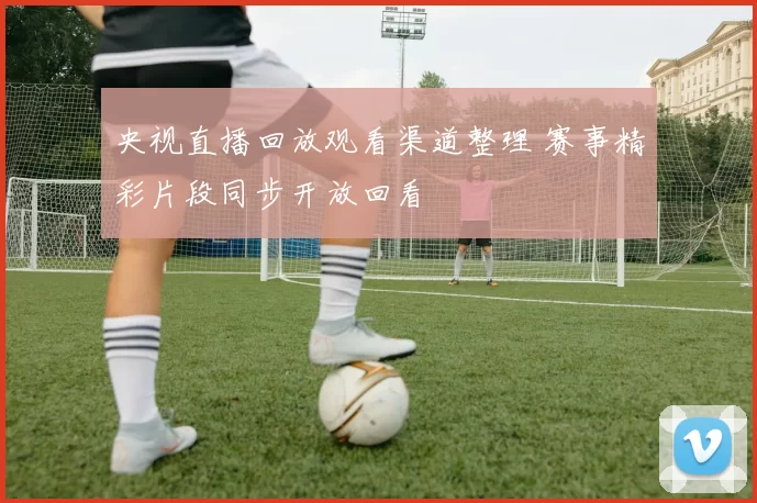 央视直播回放观看渠道整理 赛事精彩片段同步开放回看