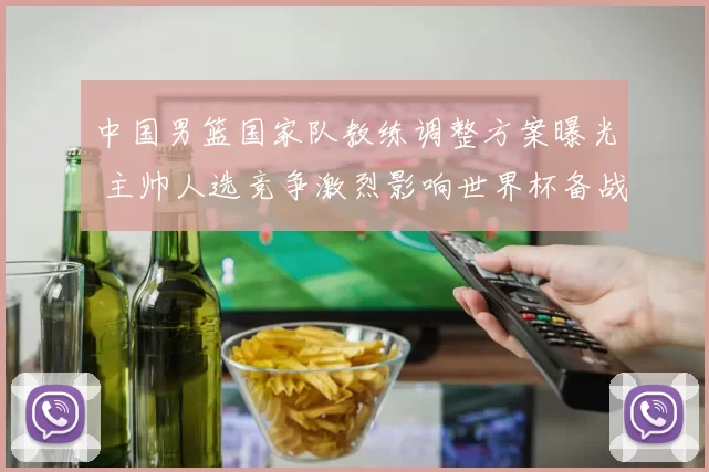 中国男篮国家队教练调整方案曝光 主帅人选竞争激烈影响世界杯备战