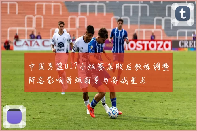 中国男篮u17小组赛落败后教练调整阵容影响晋级前景与备战重点