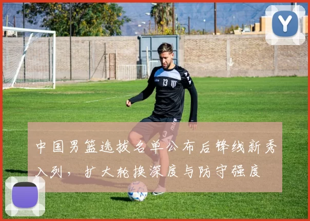 中国男篮选拔名单公布后锋线新秀入列，扩大轮换深度与防守强度