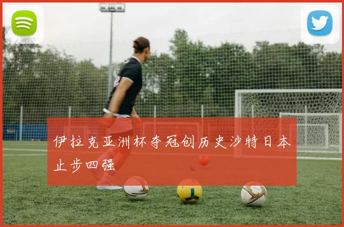 伊拉克亚洲杯夺冠创历史沙特日本止步四强