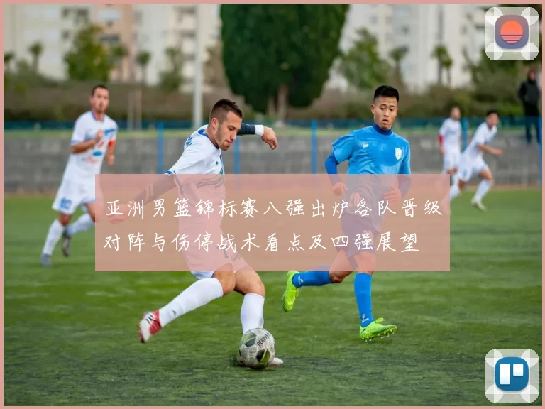 亚洲男篮锦标赛八强出炉各队晋级对阵与伤停战术看点及四强展望