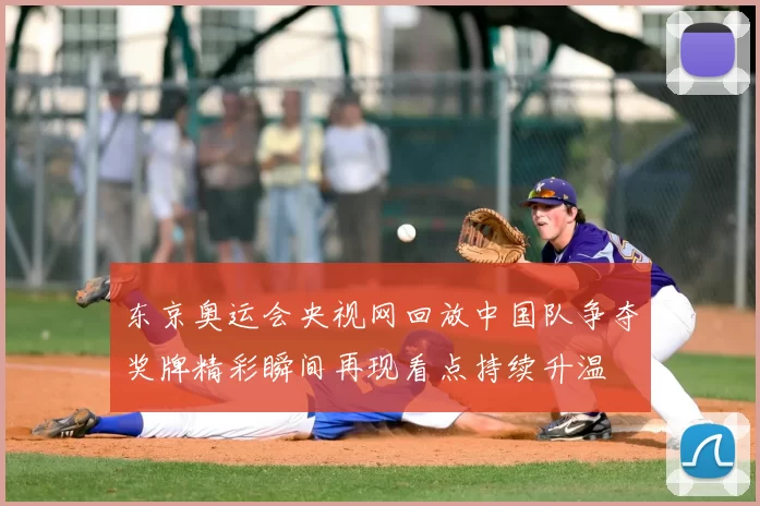 东京奥运会央视网回放中国队争夺奖牌精彩瞬间再现看点持续升温