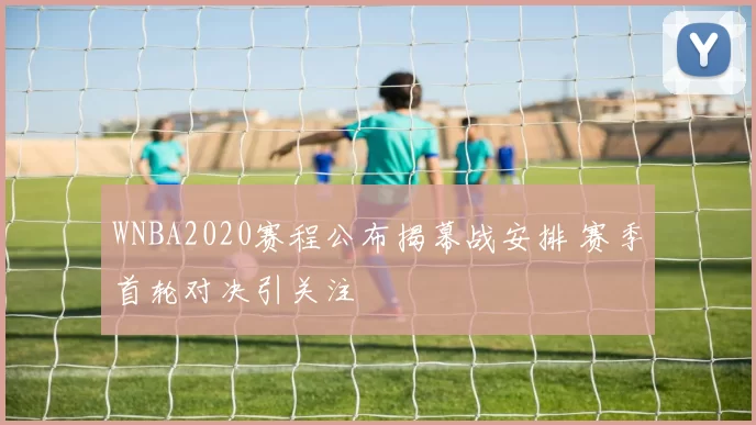 WNBA2020赛程公布揭幕战安排 赛季首轮对决引关注