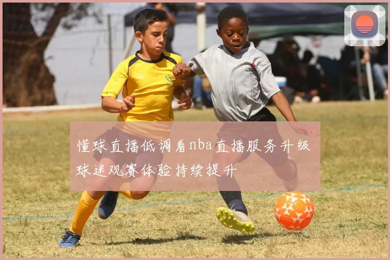 懂球直播低调看nba直播服务升级 球迷观赛体验持续提升