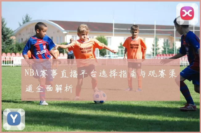 NBA赛事直播平台选择指南与观赛渠道全面解析