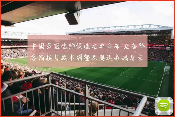 中国男篮选帅候选名单公布 后备阵容衔接与战术调整及奥运备战看点